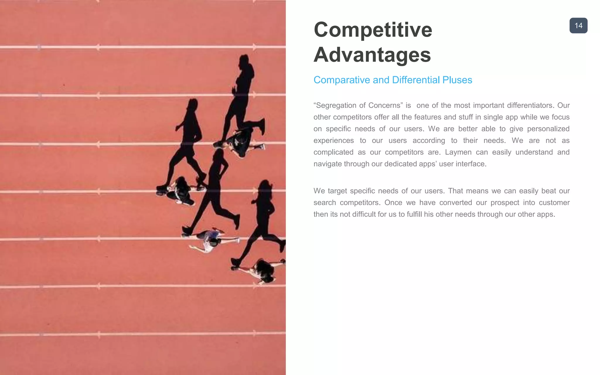 14
Competitive
Advantages
Comparative and Differential Pluses
“Segregation of Concerns” is one of the most important differentiators. Our
other competitors offer all the features and stuff in single app while we focus
on specific needs of our users. We are better able to give personalized
experiences to our users according to their needs. We are not as
complicated as our competitors are. Laymen can easily understand and
navigate through our dedicated apps’ user interface.
We target specific needs of our users. That means we can easily beat our
search competitors. Once we have converted our prospect into customer
then its not difficult for us to fulfill his other needs through our other apps.
 