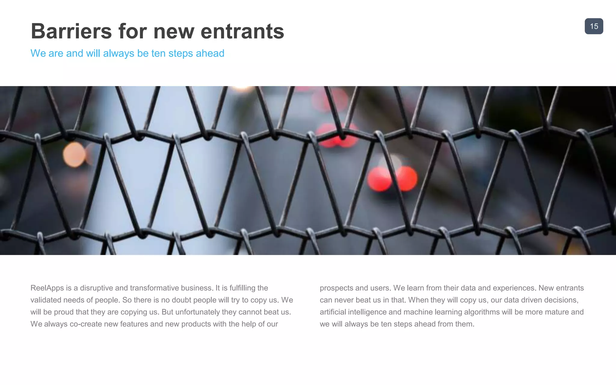 15
Barriers for new entrants
We are and will always be ten steps ahead
ReelApps is a disruptive and transformative business. It is fulfilling the
validated needs of people. So there is no doubt people will try to copy us. We
will be proud that they are copying us. But unfortunately they cannot beat us.
We always co-create new features and new products with the help of our
prospects and users. We learn from their data and experiences. New entrants
can never beat us in that. When they will copy us, our data driven decisions,
artificial intelligence and machine learning algorithms will be more mature and
we will always be ten steps ahead from them.
 