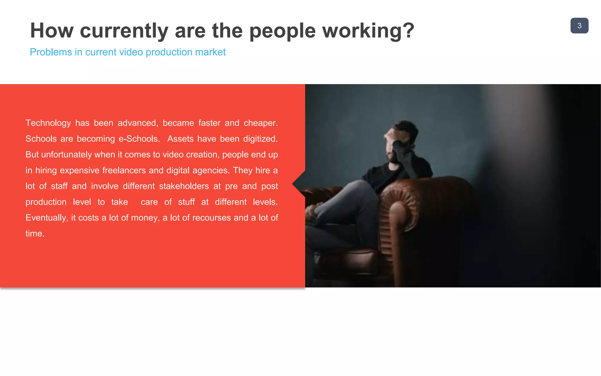 3
How currently are the people working?
Problems in current video production market
Most small businesses end up hiring expensive freelancers to
create their videos and most digital agencies end up employing
a team of video designers, costing them more time and more
money. It all boils down to a 3rd persons creativity on how great
the videos looks. With ReelApps products, we make creating
and marketing videos easier using our proven to convert video
templates and marketing systems.
Technology has been advanced, became faster and cheaper.
Schools are becoming e-Schools. Assets have been digitized.
But unfortunately when it comes to video creation, people end up
in hiring expensive freelancers and digital agencies. They hire a
lot of staff and involve different stakeholders at pre and post
production level to take care of stuff at different levels.
Eventually, it costs a lot of money, a lot of recourses and a lot of
time.
 