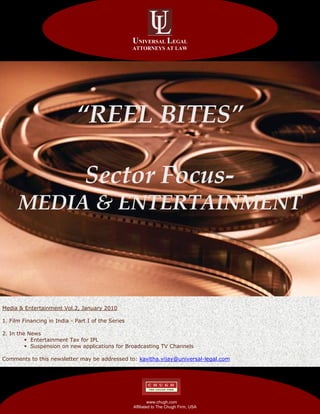 UNIVERSAL LEGAL
                                                      ATTORNEYS AT LAW




                             “REEL BITES”

                                   Sector Focus-
      MEDIA & ENTERTAINMENT



Media & Entertainment Vol.2, January 2010

1. Film Financing in India - Part I of the Series

2. In the News
           Entertainment Tax for IPL
           Suspension on new applications for Broadcasting TV Channels

Comments to this newsletter may be addressed to: kavitha.vijay@universal-legal.com



    AFFILIATED TO THE CHUGH FIRM
                                                    AFFILIATED TO THE CHUGH FIRM
    AFFILIATED TO THE CHUGH FIRM
                                                                www.chugh.com
                                                       Affiliated to The Chugh Firm, USA   PAGE 1
 