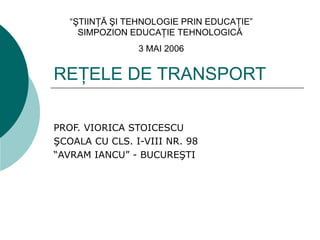 “ŞTIINŢĂ ŞI TEHNOLOGIE PRIN EDUCAŢIE”
     SIMPOZION EDUCAŢIE TEHNOLOGICĂ
                3 MAI 2006


REŢELE DE TRANSPORT

PROF. VIORICA STOICESCU
ŞCOALA CU CLS. I-VIII NR. 98
“AVRAM IANCU” - BUCUREŞTI
 
