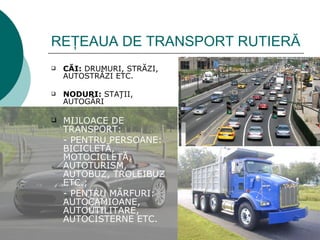 REŢEAUA DE TRANSPORT RUTIERĂ
   CĂI: DRUMURI, STRĂZI,
    AUTOSTRĂZI ETC.

   NODURI: STAŢII,
    AUTOGĂRI

   MIJLOACE DE
    TRANSPORT:
    - PENTRU PERSOANE:
    BICICLETĂ,
    MOTOCICLETĂ,
    AUTOTURISM,
    AUTOBUZ, TROLEIBUZ
    ETC.;
    - PENTRU MĂRFURI:
    AUTOCAMIOANE,
    AUTOUTILITARE,
    AUTOCISTERNE ETC.
 