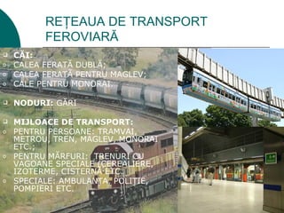 REŢEAUA DE TRANSPORT
          FEROVIARĂ
   CĂI:
o   CALEA FERATĂ DUBLĂ;
o   CALEA FERATĂ PENTRU MAGLEV;
o   CALE PENTRU MONORAI.

   NODURI: GĂRI

   MIJLOACE DE TRANSPORT:
o   PENTRU PERSOANE: TRAMVAI,
    METROU, TREN, MAGLEV, MONORAI
    ETC.;
o   PENTRU MĂRFURI: TRENURI CU
    VAGOANE SPECIALE (CEREALIERE,
    IZOTERME, CISTERNĂ ETC.
o   SPECIALE: AMBULANŢA, POLIŢIE,
    POMPIERI ETC.
 