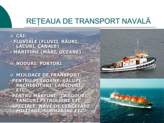 REŢEAUA DE TRANSPORT NAVALĂ
  CĂI:
- FLUVIALE (FLUVII, RÂURI,
   LACURI, CANALE)
- MARITIME (MĂRI, OCEANE)

   NODURI: PORTURI

 MIJLOACE DE TRANSPORT:
-PENTRU PERSOANE: ŞALUPE,
  PACHEBOTURI, CARGOURI
  ETC.;
-PENTRU MĂRFURI: CARGOURI,
  TANCURI PETROLIERE ETC.
-SPECIALE: NAVE DE CERCETARE,
  MILITARE, SUBMARINE ETC.
 