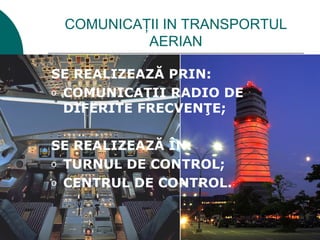 COMUNICAŢII IN TRANSPORTUL
          AERIAN

SE REALIZEAZĂ PRIN:
o COMUNICAŢII RADIO DE
  DIFERITE FRECVENŢE;

SE REALIZEAZĂ ÎN:
o TURNUL DE CONTROL;

o CENTRUL DE CONTROL.
 