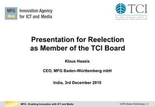 MFG - Enabling Innovation with ICT and Media © MFG Baden-Württemberg | 1
Presentation for Reelection
as Member of the TCI Board
Klaus Haasis
CEO, MFG Baden-Württemberg mbH
India, 3rd December 2010
 