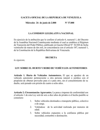 GACETA OFICIAL DE LA REPUBLICA DE VENEZUELA
Miércoles 26 de junio de 2.000

Nº 37.000

LA COMISION LEGISLATIVA NACIONAL
En ejercicio de la atribución que le confiere el artículo 6, numeral 1, del Decreto
de la Asamblea Nacional Constituyente mediante el cual se establece el Régimen
de Transición del Poder Público, publicado en Gaceta Oficial N° 36.920 de fecha
veintiocho de marzo de dos mil, en concordancia con el artículo 187, numeral 1,
de la Constitución de la República Bolivariana de Venezuela.
DECRETA
la siguiente,

LEY SOBRE EL HURTO Y ROBO DE VEHÍCULOS AUTOMOTORES
Artículo 1. Hurto de Vehículos Automotores. El que se apodere de un
vehículo automotor perteneciente a otra persona natural o jurídica con el
propósito de obtener provecho para sí o para otro, sin el consentimiento de su
dueño, será penado con prisión de cuatro a ocho años.

Artículo 2. Circunstancias Agravantes. La pena a imponer de conformidad con
el artículo 1 de esta Ley será de seis a diez años de prisión si el hecho punible se
cometiere:
1. Sobre vehículos destinados a transporte público, colectivo
o de carga.
2. Valiéndose de la actividad realizada por menores de
edad.
3. Sobre vehículos expuestos a la confianza pública por
necesidad, costumbre o destinación.

 