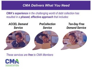 CMA Delivers What You Need These services are  free  to CMA Members CMA’s experience  in the challenging world of debt collection has resulted in a  phased, effective approach  that includes: ACCEL Demand Service PreCollection Service Ten-Day Free Demand Service 