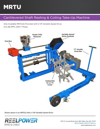 MRTU
Cantilevered Shaft Reeling & Coiling Take-Up Machine
Model 1700
Measurer
Variable Speed
Drive Controls
Collapsible
5C or 7C
Coiler
“T” Handle
Draw Bar
Tool Box
Also Available MRTU2A Provided with 2 HP Variable Speed Drive,
0 to 86 RPM, 230V 1 Phase.
Shown above is an MRTU2 with a 1 HP Variable Speed Drive
5101 S. Council Road, Suite 100 • Okla. City, OK. 73179
405.672.0000 • 405.672.7200 Fax
www.reelpowerwc.com
 