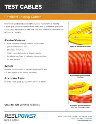 5101 S. Council Road, Suite 100 • Okla. City, OK. 73179
405.672.0000 • 405.672.7200 Fax
www.reelpowerwc.com
TEST CABLES
Certified Testing Cables
ReelPower Calibrated and Certified Linear Measurement Testing
Cables give you peace of mind and keep your customers happy with
a quick and easy way to make sure that your measuring equipment is
working accurately.
Marked at Start and Stop Points
Nylon Coated Galvanized Steel
Wire Rope
Available in Multiple Lengths to
Meet Your Company’s Needs
Standard Features
•	 Made from high strength, durable nylon coated
galvanized steel wire rope
•	 Eliminates stretching
•	 Visibly marked at start and stopping points
•	 Includes a certificate of calibration documentation
for your records
Options
Available from our stock in standard lengths of 50 and
100 feet; as well as 25, 50 and 100 meters.
Accurate Labs
(ISO/IEC 17025: 2005 & ANSI/NCSL: Z540 - 1 - 1994)
Great for ISO Certified Facilities!
 