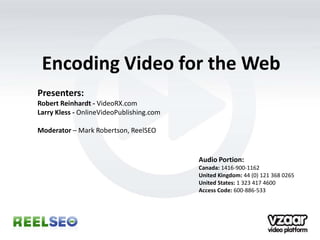Encoding Video for the Web
Presenters:
Robert Reinhardt - VideoRX.com
Larry Kless - OnlineVideoPublishing.com

Moderator – Mark Robertson, ReelSEO


                                          Audio Portion:
                                          Canada: 1416-900-1162
                                          United Kingdom: 44 (0) 121 368 0265
                                          United States: 1 323 417 4600
                                          Access Code: 600-886-533
 