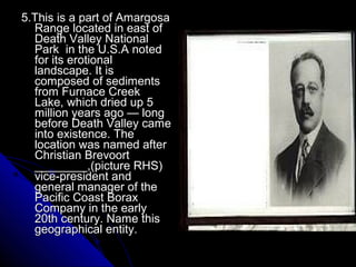 5.This is a part of Amargosa
  Range located in east of
  Death Valley National
  Park in the U.S.A noted
  for its erotional
  landscape. It is
  composed of sediments
  from Furnace Creek
  Lake, which dried up 5
  million years ago — long
  before Death Valley came
  into existence. The
  location was named after
  Christian Brevoort
  ________,(picture RHS)
  vice-president and
  general manager of the
  Pacific Coast Borax
  Company in the early
  20th century. Name this
  geographical entity.
 