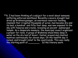 **6. I had been thinking of a subject for a novel about someone
  suffering enforced sainthood. Recently a severe drought had
  dried up Krishnarajasagar, an enormous reservoir feeding
  channels that irrigated thousands of acres ,had become dry and
  its bed, a hundred and fifty feet deep, was now exposed to the
  sky with fissures and cracks, revealing an ancient submerged
  temple. As a desperate measure, the municipal council organized
  a prayer for rains. A group of Brahmins stood knee-deep in
  water on the dry bed of kaveri, fasted, prayed and chanted
  mantras continuously for eleven days. On the twelfth day it
  rained, and brought relief to the countryside. This was really
  the starting point of ________ . Id the literary work.
 