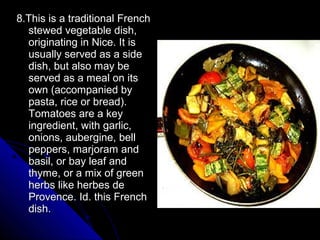 8.This is a traditional French
  stewed vegetable dish,
  originating in Nice. It is
  usually served as a side
  dish, but also may be
  served as a meal on its
  own (accompanied by
  pasta, rice or bread).
  Tomatoes are a key
  ingredient, with garlic,
  onions, aubergine, bell
  peppers, marjoram and
  basil, or bay leaf and
  thyme, or a mix of green
  herbs like herbes de
  Provence. Id. this French
  dish.
 