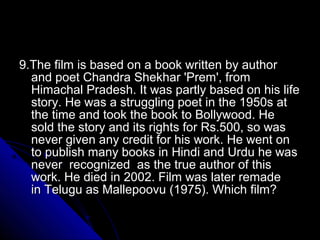 9.The film is based on a book written by author
  and poet Chandra Shekhar 'Prem', from
  Himachal Pradesh. It was partly based on his life
  story. He was a struggling poet in the 1950s at
  the time and took the book to Bollywood. He
  sold the story and its rights for Rs.500, so was
  never given any credit for his work. He went on
  to publish many books in Hindi and Urdu he was
  never recognized as the true author of this
  work. He died in 2002. Film was later remade
  in Telugu as Mallepoovu (1975). Which film?
 