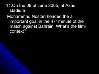11.On the 08 of June 2005, at Azadi
  stadium
Mohammad Nostari headed the all
  important goal in the 47th minute of the
  match against Bahrain. What’s the filmi
  context?
 