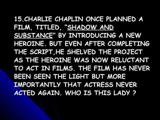15.CHARLIE CHAPLIN ONCE PLANNED A
FILM, TITLED, “SHADOW AND
SUBSTANCE” BY INTRODUCING A NEW
HEROINE. BUT EVEN AFTER COMPLETING
THE SCRIPT,HE SHELVED THE PROJECT
AS THE HEROINE WAS NOW RELUCTANT
TO ACT IN FILMS. THE FILM HAS NEVER
BEEN SEEN THE LIGHT BUT MORE
IMPORTANTLY THAT ACTRESS NEVER
ACTED AGAIN. WHO IS THIS LADY ?
 