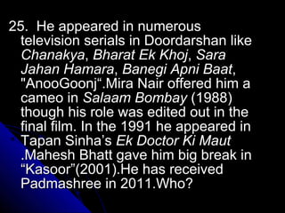 25. He appeared in numerous
  television serials in Doordarshan like
  Chanakya, Bharat Ek Khoj, Sara
  Jahan Hamara, Banegi Apni Baat,
  "AnooGoonj“.Mira Nair offered him a
  cameo in Salaam Bombay (1988)
  though his role was edited out in the
  final film. In the 1991 he appeared in
  Tapan Sinha’s Ek Doctor Ki Maut
  .Mahesh Bhatt gave him big break in
  “Kasoor”(2001).He has received
  Padmashree in 2011.Who?
 