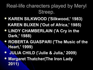 Real-life charecters played by Meryl
               Streep.
 KAREN    SILKWOOD ('Silkwood,' 1983)
 KAREN BLIXEN ('Out of Africa,' 1985)
 LINDY CHAMBERLAIN ('A Cry in the
  Dark,' 1988)
 ROBERTA GUASPARI ('The Music of the
  Heart,' 1999)
 JULIA CHILD ('Julie & Julia,' 2009)
 Margaret Thatcher(The Iron Lady
  2011)
 