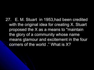 27. E. M. Stuart in 1953,had been credited
  with the original idea for creating X. Stuart
  proposed the X as a means to "maintain
  the glory of a community whose name
  means glamour and excitement in the four
  corners of the world .” What is X?
 