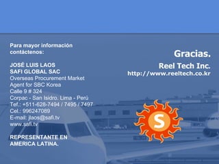 Para mayor información contáctenos: JOSÉ LUIS LAOS  SAFI GLOBAL SAC Overseas Procurement Market Agent for SBC Korea Calle 9 # 324  Corpac - San Isidro. Lima - Perú Tef.: +511-628-7494 / 7495 / 7497 Cel.: 996247089 E-mail: jlaos@safi.tv   www.safi.tv REPRESENTANTE EN  AMERICA LATINA. Gracias. Reel Tech Inc .  http://www.reeltech.co.kr 