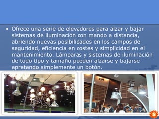 Ofrece una serie de elevadores para alzar y bajar sistemas de iluminación con mando a distancia, abriendo nuevas posibilidades en los campos de seguridad, eficiencia en costes y simplicidad en el mantenimiento. Lámparas y sistemas de iluminación de todo tipo y tamaño pueden alzarse y bajarse apretando simplemente un botón. 