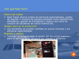 ¿Por qué Reel Tech? Ahorro de costes Reel Teech ahorra costes de personal especializado, costes de alquiler o compra de equipos pesados como plataformas elevadoras, gastos de transporte y seguro así como la compra de escaleras de varios tramos etc. Ningún paro en la producción Las bombillas se pueden cambiar en pocos minutos y sin personal especializado. Rapidez y confort También es programable el ajuste del descenso máximo para el servicio de la lámpara con mando a distancia. 