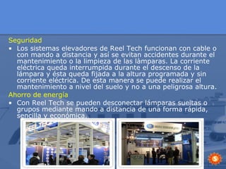 Seguridad Los sistemas elevadores de Reel Tech funcionan con cable o con mando a distancia y así se evitan accidentes durante el mantenimiento o la limpieza de las làmparas. La corriente eléctrica queda interrumpida durante el descenso de la lámpara y ésta queda fijada a la altura programada y sin corriente eléctrica. De esta manera se puede realizar el mantenimiento a nivel del suelo y no a una peligrosa altura. Ahorro de energía Con Reel Tech se pueden desconectar lámparas sueltas o grupos mediante mando a distancia de una forma rápida, sencilla y económica. 