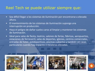 Reel Tech se puede utilizar siempre que: Sea difícil llegar a los sistemas de iluminación por encontrarse a elevada altura. El mantenimiento de los sistemas de iluminación suponga una interrupción en producción.  Haya el peligro de dañar suelos caros al limpiar y mantener los sistemas de iluminación. Ideal para salas de fiesta, teatros, salones de ferias, fábricas, aeropuertos, estaciones de ferrocarril, salas de deportes, iglesias, centros comerciales, entradas de hotel, polideportivos, piscinas cubiertas y también en casas particulares cuando hay espacios o escaleras elevadas. 