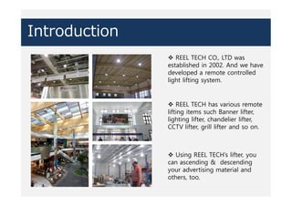 Introduction
v REEL TECH CO., LTD was
established in 2002. And we have
developed a remote controlled
light lifting system.
v REEL TECH has various remote
lifting items such Banner lifter,
lighting lifter, chandelier lifter,
CCTV lifter, grill lifter and so on.
v Using REEL TECH’s lifter, you
can ascending & descending
your advertising material and
others, too.
 