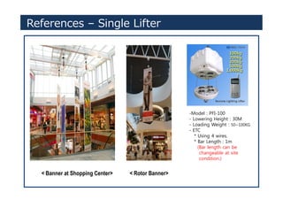 References – Single Lifter
-Model : PFI-100
- Lowering Height : 30M
- Loading Weight : 50~100KG
- ETC
* Using 4 wires.
* Bar Length : 1m
(Bar length can be
changeable at site
condition.)
< Banner at Shopping Center> < Rotor Banner>
 