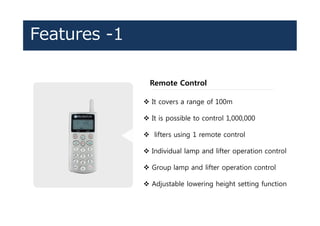 Features -1
Remote Control
v It covers a range of 100m
v It is possible to control 1,000,000
v lifters using 1 remote control
v Individual lamp and lifter operation control
v Group lamp and lifter operation control
v Adjustable lowering height setting function
 