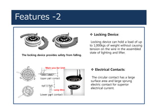 Features -2
v Locking Device:
Locking device can hold a load of up
to 1,000kgs of weight without causing
tension on the wire in the assembled
state of lighting and lifter.
The locking device provides safety from falling.
Lower part contact
Upper part contact
Main wire for Unit
Lamp Wire
v Electrical Contacts:
The circular contact has a large
surface area and large sprung
electric contact for superior
electrical current.
 