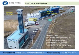 Contact Point : Steve Lee , steve@reeltech.co.kr , What’s app(Cell) : +82-10-4017-1117
REEL TECH Introduction
Test Tower
33m height
REEL TECH
TWIN BUILDING
PRODUCTION
& TEST LINE
Established : 2002
Sales Amount :USD 7,200,000 (2017)
Employee : 35
Business Type: Manufacturer
Overseas Agency : 22 countries
Overseas Countries : 50 countries
Certificate : ETL,UL, CE, TUV, FCC(Etc)
 