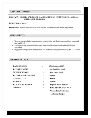 SUMMER INTERNSHIP


COMPANY: GODREJ AND BOYCE MANUFACTURING COMPANY LTD. , MOHALI
            (APPLIANCE DIVISION)

DURATION : 6 Weeks

Project Title: Significant considerations in the purchase of Electronic Home Appliances



ACHIEVEMENTS


   •    Won various accolades in declamation, essay writing and drawing competitions organized
        at school level.
   •    Amongst the top scorers in Mathematics(89%) and Business Studies(96%) in Higher
        Secondary
   •    Bagged the first position in Production and operations management activity, PCTE- 2nd sem




PERSONAL DETAILS


       DATE OF BIRTH                         :         13th October, 1987
       FATHER’S NAME                          :        Mr. Sunil Raj Jaggi
       MOTHER’S NAME                             :      Mrs. Neeta Jaggi
       FATHER’S OCCUPATION                    :        Service
       NATIONALITY                            :         Indian
       GENDER                                    :      Female
       LANGUAGES KNOWN                           :      English, Hindi, Punjabi
       ADDRESS                                   :      H.No. 1176/13, Street No. 7,
                                                        Vishnu Puri, Civil Lines,
                                                         Ludhiana (Punjab)
 