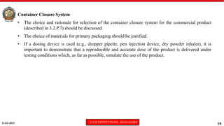 11-02-2023 © R R INSTITUTIONS , BANGALORE
10
Container Closure System
• The choice and rationale for selection of the container closure system for the commercial product
(described in 3.2.P.7) should be discussed.
• The choice of materials for primary packaging should be justified.
• If a dosing device is used (e.g., dropper pipette, pen injection device, dry powder inhaler), it is
important to demonstrate that a reproducible and accurate dose of the product is delivered under
testing conditions which, as far as possible, simulate the use of the product.
 