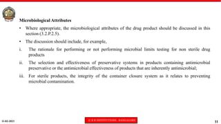 11-02-2023 © R R INSTITUTIONS , BANGALORE
11
Microbiological Attributes
• Where appropriate, the microbiological attributes of the drug product should be discussed in this
section (3.2.P.2.5).
• The discussion should include, for example,
i. The rationale for performing or not performing microbial limits testing for non sterile drug
products
ii. The selection and effectiveness of preservative systems in products containing antimicrobial
preservative or the antimicrobial effectiveness of products that are inherently antimicrobial;
iii. For sterile products, the integrity of the container closure system as it relates to preventing
microbial contamination.
 