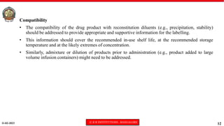 11-02-2023 © R R INSTITUTIONS , BANGALORE
12
Compatibility
• The compatibility of the drug product with reconstitution diluents (e.g., precipitation, stability)
should be addressed to provide appropriate and supportive information for the labelling.
• This information should cover the recommended in-use shelf life, at the recommended storage
temperature and at the likely extremes of concentration.
• Similarly, admixture or dilution of products prior to administration (e.g., product added to large
volume infusion containers) might need to be addressed.
 