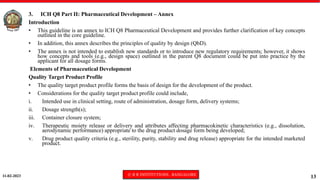 11-02-2023 © R R INSTITUTIONS , BANGALORE
13
3. ICH Q8 Part II: Pharmaceutical Development – Annex
Introduction
• This guideline is an annex to ICH Q8 Pharmaceutical Development and provides further clarification of key concepts
outlined in the core guideline.
• In addition, this annex describes the principles of quality by design (QbD).
• The annex is not intended to establish new standards or to introduce new regulatory requirements; however, it shows
how concepts and tools (e.g., design space) outlined in the parent Q8 document could be put into practice by the
applicant for all dosage forms.
Elements of Pharmaceutical Development
Quality Target Product Profile
• The quality target product profile forms the basis of design for the development of the product.
• Considerations for the quality target product profile could include,
i. Intended use in clinical setting, route of administration, dosage form, delivery systems;
ii. Dosage strength(s);
iii. Container closure system;
iv. Therapeutic moiety release or delivery and attributes affecting pharmacokinetic characteristics (e.g., dissolution,
aerodynamic performance) appropriate to the drug product dosage form being developed;
v. Drug product quality criteria (e.g., sterility, purity, stability and drug release) appropriate for the intended marketed
product.
 