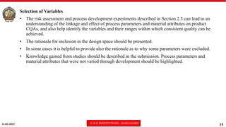 11-02-2023 © R R INSTITUTIONS , BANGALORE
15
Selection of Variables
• The risk assessment and process development experiments described in Section 2.3 can lead to an
understanding of the linkage and effect of process parameters and material attributes on product
CQAs, and also help identify the variables and their ranges within which consistent quality can be
achieved.
• The rationale for inclusion in the design space should be presented.
• In some cases it is helpful to provide also the rationale as to why some parameters were excluded.
• Knowledge gained from studies should be described in the submission. Process parameters and
material attributes that were not varied through development should be highlighted.
 