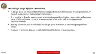 11-02-2023 © R R INSTITUTIONS , BANGALORE
16
Describing a Design Space in a Submission
• A design space can be described in terms of ranges of material attributes and process parameters, or
through more complex mathematical relationships.
• It is possible to describe a design space as a time dependent function (e.g., temperature and pressure
cycle of a lyophilisation cycle), or as a combination of variables such as components of a
multivariate model.
• Scaling factors can also be included if the design space is intended to span multiple operational
scales.
• Analysis of historical data can contribute to the establishment of a design space.
 