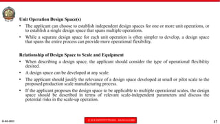 11-02-2023 © R R INSTITUTIONS , BANGALORE
17
Unit Operation Design Space(s)
• The applicant can choose to establish independent design spaces for one or more unit operations, or
to establish a single design space that spans multiple operations.
• While a separate design space for each unit operation is often simpler to develop, a design space
that spans the entire process can provide more operational flexibility.
Relationship of Design Space to Scale and Equipment
• When describing a design space, the applicant should consider the type of operational flexibility
desired.
• A design space can be developed at any scale.
• The applicant should justify the relevance of a design space developed at small or pilot scale to the
proposed production scale manufacturing process.
• If the applicant proposes the design space to be applicable to multiple operational scales, the design
space should be described in terms of relevant scale-independent parameters and discuss the
potential risks in the scale-up operation.
 