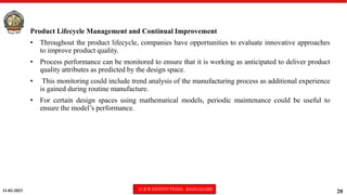 11-02-2023 © R R INSTITUTIONS , BANGALORE
20
Product Lifecycle Management and Continual Improvement
• Throughout the product lifecycle, companies have opportunities to evaluate innovative approaches
to improve product quality.
• Process performance can be monitored to ensure that it is working as anticipated to deliver product
quality attributes as predicted by the design space.
• This monitoring could include trend analysis of the manufacturing process as additional experience
is gained during routine manufacture.
• For certain design spaces using mathematical models, periodic maintenance could be useful to
ensure the model’s performance.
 
