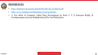 11-02-2023 © R R INSTITUTIONS , BANGALORE
22
REFERENCES
• https://database.ich.org/sites/default/files/Q8_R2_Guideline.pdf
• https://www.slideshare.net/ManiSaro/ich-q8-guidelines
• A Text Book of Computer Aided Drug Development by Karri V V S Narayana Reddy, K
Gowthamarajan and Arun Radhakrishnan (Pee Vee Publication).
 