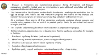 11-02-2023 © R R INSTITUTIONS , BANGALORE
5
• Changes in formulation and manufacturing processes during development and lifecycle
management should be looked upon as opportunities to gain additional knowledge and further
support establishment of the design space.
• The Pharmaceutical Development section should describe the knowledge that establishes that the
type of dosage form selected and the formulation proposed are suitable for the intended use.
Summary tables and graphs are encouraged where they add clarity and facilitate review.
• At a minimum, those aspects of drug substances, excipients, container closure systems, and
manufacturing processes that are critical to product quality should be determined and control
strategies justified.
• This scientific understanding facilitates establishment of an expanded design space.
• In these situations, opportunities exist to develop more flexible regulatory approaches, for example,
to facilitate,
i. Risk-based regulatory decisions (reviews and inspections);
ii. Manufacturing process improvements, within the approved design space
iii. Described in the dossier, without further regulatory review;
iv. Reduction of post-approval submissions;
v. Real-time quality control, leading to a reduction of end-product release testing.
 