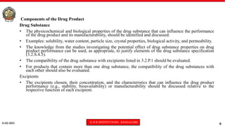 11-02-2023 © R R INSTITUTIONS , BANGALORE
6
Components of the Drug Product
Drug Substance
• The physicochemical and biological properties of the drug substance that can influence the performance
of the drug product and its manufacturability, should be identified and discussed.
• Examples: solubility, water content, particle size, crystal properties, biological activity, and permeability.
• The knowledge from the studies investigating the potential effect of drug substance properties on drug
product performance can be used, as appropriate, to justify elements of the drug substance specification
(3.2.S.4.5).
• The compatibility of the drug substance with excipients listed in 3.2.P.1 should be evaluated.
• For products that contain more than one drug substance, the compatibility of the drug substances with
each other should also be evaluated.
Excipients
• The excipients chosen, their concentration, and the characteristics that can influence the drug product
performance (e.g., stability, bioavailability) or manufacturability should be discussed relative to the
respective function of each excipient.
 