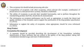11-02-2023 © R R INSTITUTIONS , BANGALORE
7
• This excipients list should include processing aids also.
• Compatibility of excipients with other excipients, where relevant (for example, combination of
preservatives in a dual preservative system), should be established.
• The ability of excipients to provide their intended functionality, and to perform throughout the
intended drug product shelf life, should also be demonstrated.
• The information on excipient performance can be used, as appropriate, to justify the choice and
quality attributes of the excipient, and to support the justification of the drug product specification
(3.2.P.5.6).
• Information to support the safety of excipients, when appropriate, should be cross referenced
(3.2.P.4.6).
Drug Product
Formulation Development
• A summary should be provided describing the development of the formulation, including
identification of those attributes that are critical to the quality of the drug product, taking into
consideration intended usage and route of administration.
 