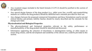 11-02-2023 © R R INSTITUTIONS , BANGALORE
8
• Any excipient ranges included in the batch formula (3.2.P.3.2) should be justified in this section of
the application;
• Any special design features of the drug product (e.g., tablet score line, overfill, anti-counterfeiting
measure as it affects the drug product) should be identified and a rationale provided for their use.
• Any changes between the proposed commercial formulation and those formulations used in pivotal
clinical batches and primary stability batches should be clearly described and the rationale for the
changes provided.
Physicochemical and Biological Properties
• The physicochemical and biological properties relevant to the safety, performance or
manufacturability of the drug product should be identified and discussed.
• Information supporting the selection of dissolution vs disintegration testing, or other means to
assure drug release, and the development and suitability of the chosen test, could be provided in this
section.
 