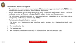11-02-2023 © R R INSTITUTIONS , BANGALORE
9
Manufacturing Process Development
• The selection, the control, and any improvement of the manufacturing process described in 3.2.P.3.3 (i.e.,
intended for commercial production batches) should be explained.
• Process development studies should provide the basis for process improvement, process validation,
continuous process verification* (where applicable), and any process control requirements.
• The information should be presented in a way that facilitates comparison of the processes and the
corresponding batch analyses information (3.2.P.5.4).
• The information should include, for example,
i. The identity (e.g., batch number) and use of the batches produced (e.g., bioequivalence study batch
number)
ii. The manufacturing site,
iii. The batch size, and
iv. Any significant equipment differences (e.g., different design, operating principle, size).
 