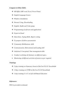 Computer & Other Skills:
 MS Office (MS word, Excel, Power Point)
 English Language Course
 Windows Installation.
 Internet Using, Downloading,
 English, Sindhi and Urdu typing
 Programming of software and applications
 Expert in Email
 Data Entry, Typing Skills, Report writing
 To prepare & deliver presentation
 Community Mobilizations skills
 Communication, Motivational and Leading skill
 Analytical, Conceptual, Time management skills
 Conduct workshops & Seminars on different topics.
 Monitoring of different activities of project as per required.
Trainings
 5 days training on Numeracy boost in DevCon N.G.O Nawabshah
 3 Days training on CFHE in DevCon N.G.O Nawabshah
 3 days training C to C on Life skill Based Education
References:
Will be provided on demand.
 